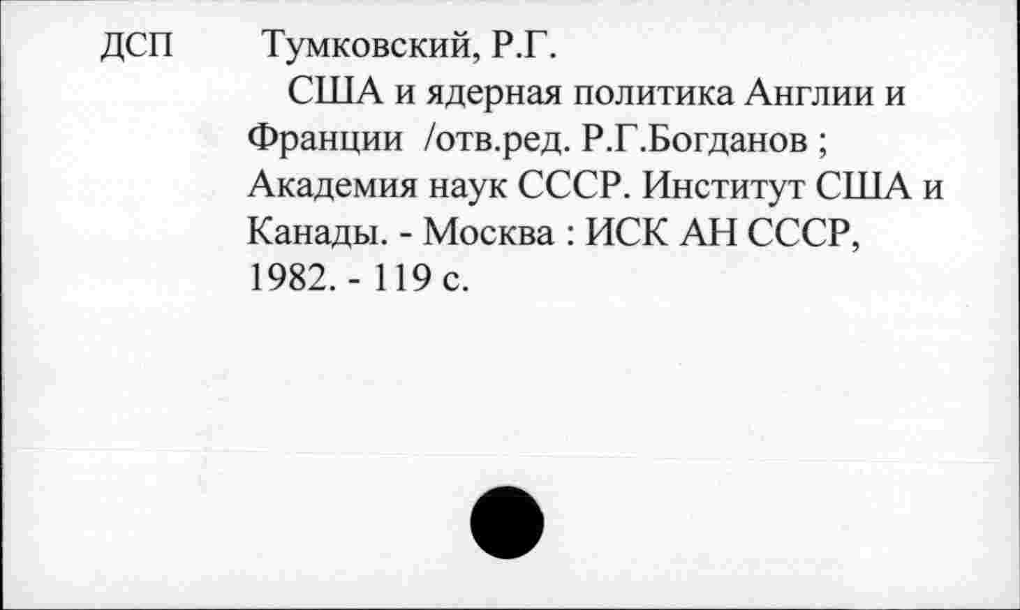 ﻿ДСП Тумковский, Р.Г.
США и ядерная политика Англии и Франции /отв.ред. Р.Г.Богданов;
Академия наук СССР. Институт США и Канады. - Москва : ИСК АН СССР, 1982. - 119 с.